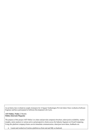 As an Intern, have worked on couple of projects for A Square Technologies Pvt Ltd where I have worked as Software
Engineer and have participated in Software Development Life Cycle.
AST Online, Noida (2 Month)
Online (Internal) Magazine
The purpose of this project AST Online is to share and provide companies brochure, talent pools availability, market
insights, ration analysis to various active and prospective clients across the Industry Segment on Cloud Computing.
Using this platform company/clients can do immediate communication, share/post news/ideas, feedbacks etc.
• Learnt and worked on CoreJava platform as front end and SQL as backend.
 