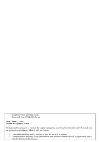 • Done requirement gathering, coding
• Tools used: Java, HTML, SQL Server
Fortis, Noida (2 Month)
Hospital Management System
The purpose of this project is to automate the hospital management record on cloud network which will provide easy
and anytime access to Doctors, Medical Staff and Patients.
• Learnt and worked on CoreJava platform as front end and SQL as backend.
• Done requirement gathering, coding on framework with automates entire the process of organization, which
helps for the better understanding.
 