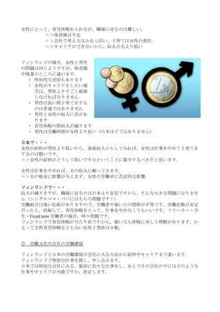 女性にとって、育児休暇をとれるが、職場に戻るのは難しい。
     ＝＞保育園は不足
     ＝＞会社で考え方はふるっぽい、子育ては女性の責任
     ＝＞キャリアができないから、収入が夫より低い


フィンランドの場合、女性と男性
の問題は同じようですが、保育園
や残業のところに違います。
  ・ 性別的な差別もあります
  ・ 女性がキャリアをしたい場
    合は、男性よりすごく頑張
    らなければなりません
  ・ 男性は長い間子育てをする
    のは普通ではありません
  ・ 男性と女性の収入に差があ
    ります
  ・ 育児休暇の間収入が減ります
  ・ 男性は労働時間が女性より長い（日本ほどではありません）

日本で・・・
女性の給料が男性より低いから、家庭収入からしてみれば、女性は仕事をやめて子育てを
するのは賢いです。
＝＞女性の給料がどうして低いですかということに集中するべきだと思います。

女性は仕事をやめれば、夫の収入に頼ってきます。
＝＞夫の税金に影響が与えます。女性の労働率に否定的な影響。

フィンランドで・・・
収入が減りますが、職場に戻るのは日本より安定ですから、そんな大きな問題になりませ
ん（シングルママ・パパにはもちろ問題です！）
労働組合は強い伝統がありますので、労働者や雇い主の関係が平等です。労働状態が安定
だったら、妊娠して、育児休暇をとって、仕事をやめなくてもいいです。フリーター・学
生・Fixed term 労働者の場合、時々問題です。
フィンランドで育児休暇が当たり前ですから、雇い主も休暇に対して理解があります。か
えって全然育児休暇をとらない女性と男性は少数。


②   労働文化や会社の労働環境

フィンランドと日本の労働環境が会社に入る方法から給料やキャリアまで違います。
フィンランドで特別な仕事を探し、申し込みます。
日本では特別な会社に入る、最初に色々な仕事をし、あとでその会社の中にはどのような
仕事やキャリアが可能ですか、決定します。
 