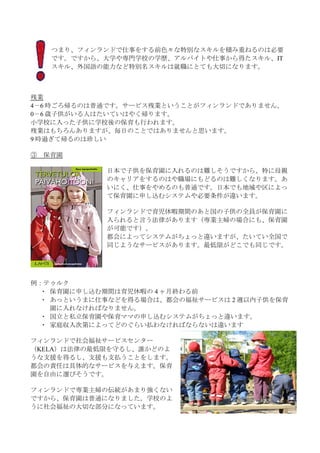 つまり、フィンランドで仕事をする前色々な特別なスキルを積み重ねるのは必要
     です。ですから、大学や専門学校の学歴、アルバイトや仕事から得たスキル、IT
     スキル、外国語の能力など特別名スキルは就職にとても大切になります。



残業
4－6 時ごろ帰るのは普通です。サービス残業ということがフィンランドでありません。
0－6 歳子供がいる人はたいていはやく帰ります。
小学校に入った子供に学校後の保育も行われます。
残業はもちろんありますが、毎日のことではありませんと思います。
9 時過ぎて帰るのは珍しい

③   保育園

             日本で子供を保育園に入れるのは難しそうですから、特に母親
             のキャリアをするのはや職場にもどるのは難しくなります。あ
             いにく、仕事をやめるのも普通です。日本でも地域や区によっ
             て保育園に申し込むシステムや必要条件が違います。

             フィンランドで育児休暇期間のあと国の子供の全員が保育園に
             入られると言う法律があります（専業主婦の場合にも、保育園
             が可能です）。
             都会によってシステムがちょっと違いますが、たいてい全国で
             同じようなサービスがあります。最低限がどこでも同じです。




例：テゥルク
  ・ 保育園に申し込む期間は育児休暇の 4 ヶ月終わる前
  ・ あっというまに仕事などを得る場合は、都会の福祉サービスは 2 週以内子供を保育
    園に入れなければなりません。
  ・ 国立と私立保育園や保育ママの申し込むシステムがちょっと違います。
  ・ 家庭収入次第によってどのぐらい払わなければならないは違います

フィンランドで社会福祉サービスセンター
（KELA）は法律の最低限を守るし、誰かどのよ
うな支援を得るし、支援も支払うことをします。
都会の責任は具体的なサービスを与えます。保育
園を自由に選びそうです。

フィンランドで専業主婦の伝統があまり強くない
ですから、保育園は普通になりました。学校のよ
うに社会福祉の大切な部分になっています。
 