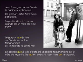 Je vois un garçon à côté de
la cabine téléphonique.
Ce garçon est le frère de la
petite fille.
La petite fille est avec sa
grande sœur mais elle veut
partir.
Le garçon que je vois
à côté de la cabine
téléphonique
est le frère de la petite fille.
Le garçon que je vois à côté de la cabine téléphonique est le
frère de la petite fille qui est avec sa sœur mais qui veut partir.
EOI ICC & GPA
 