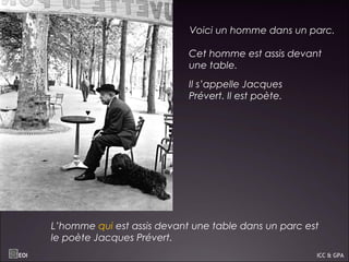 Voici un homme dans un parc.
Cet homme est assis devant
une table.
Il s’appelle Jacques
Prévert. Il est poète.
L’homme qui est assis devant une table dans un parc est
le poète Jacques Prévert.
EOI ICC & GPA
 