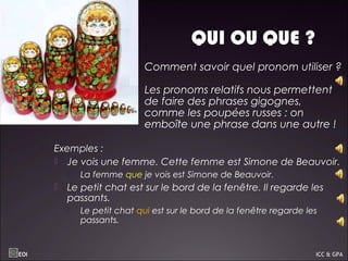 QUI OU QUE ?
 Exemples :
 Je vois une femme. Cette femme est Simone de Beauvoir.
 La femme que je vois est Simone de Beauvoir.
 Le petit chat est sur le bord de la fenêtre. Il regarde les
passants.
 Le petit chat qui est sur le bord de la fenêtre regarde les
passants.
EOI ICC & GPA
Comment savoir quel pronom utiliser ?
Les pronoms relatifs nous permettent
de faire des phrases gigognes,
comme les poupées russes : on
emboîte une phrase dans une autre !
 