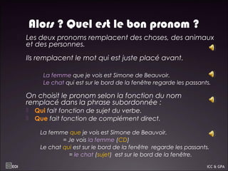 Alors ? Quel est le bon pronom ?
 Les deux pronoms remplacent des choses, des animaux
et des personnes.
 Ils remplacent le mot qui est juste placé avant.
 La femme que je vois est Simone de Beauvoir.
 Le chat qui est sur le bord de la fenêtre regarde les passants.
On choisit le pronom selon la fonction du nom
remplacé dans la phrase subordonnée :
 Qui fait fonction de sujet du verbe.
 Que fait fonction de complément direct.
La femme que je vois est Simone de Beauvoir.
= Je vois la femme (CD)
Le chat qui est sur le bord de la fenêtre regarde les passants.
= le chat (sujet) est sur le bord de la fenêtre.
EOI ICC & GPA
 