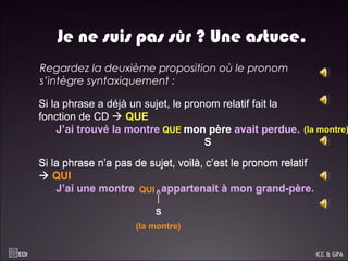 Je ne suis pas sûr ? Une astuce.
 Regardez la deuxième proposition où le pronom
s’intègre syntaxiquement :
Si la phrase a déjà un sujet, le pronom relatif fait la
fonction de CD  QUE
J’ai trouvé la montre mon père avait perdue.
Si la phrase a déjà un sujet, le pronom relatif fait la
fonction de CD  QUE
J’ai trouvé la montre mon père avait perdue.
S
QUE
Si la phrase n’a pas de sujet, voilà, c’est le pronom relatif
 QUI
J’ai une montre appartenait à mon grand-père.
Si la phrase n’a pas de sujet, voilà, c’est le pronom relatif
 QUI
J’ai une montre appartenait à mon grand-père.
(la montre)
QUI
S
(la montre)
EOI ICC & GPA
 
