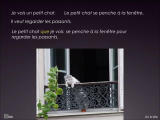 Je vois un petit chat. Le petit chat se penche à la fenêtre.
Il veut regarder les passants.
Le petit chat que je vois se penche à la fenêtre pour
regarder les passants.
EOI ICC & GPA
 