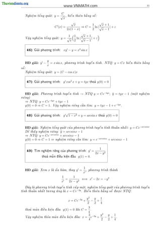 www.VNMATH.com                                                         11

                               C
       .   o'
   Nghi^m t^ ng qua t:
       e                    y=√ ,                         
                                          bi^ n thi^n h ng s^ :
                                            e      e   a     o
                                x
                                               √             √
                                           x             1     x+1
                             C (x) =              ⇒ C = ln | √     |+ε
                                      2x(1 − x)          2     x−1
                                                  √
                                       1 1          x+1
    a
    .      e
           .   o'
   V^y nghi^m t^ ng        qua t: y = √
                                            ln | √     |+ε
                                        x 2         x−1

                      . .
       46)     '
             Gia i phu o ng tr
                             nh:     xy − y = x2 sin x


                       y                 . .
        ’
   HD giai: y −          = x sin x,   phu o ng tr      
                                                 nh tuy^ n t
                                                        e   nh. NTQ:                y = Cx               
                                                                                              bi^ n thi^n h ng
                                                                                                e      e   a
                       x
 
s^ :
 o
       e   o'
   Nghi^m t^ ng qua t:
                            y = (C − cos x)x
       .


                      . .
       47)     '
             Gia i phu o ng tr
                             nh:     y cos2 x + y = tgx          '
                                                               thoa    y(0) = 0


                    . .
        ’
   HD giai:      Phu o ng tr      
                            nh tuy^ n t
                                   e   nh            →   NTQ     y = Ce−tgx ; y = tgx − 1       (m^t nghi^m
                                                                                                   o
                                                                                                   .      e
                                                                                                          .
ri^ng)
  e
   ⇒ NTQ: y = Ce−tgx + tgx − 1
   y(0) = 0 ⇒ C = 1. V^y nghi^m
                      a
                      .      e
                             .                         
                                                ri^ng c^n t
                                                  e    a   m:       y = tgx − 1 + e−tgx .

                      . .
                                          √
       48)     '
             Gia i phu o ng tr
                             nh:     y       1 − x2 + y = arcsin x        '
                                                                        thoa    y(0) = 0


                                            . .
        ’
   HD giai:          e
                     .   o'         '
                 Nghi^m t^ ng qua t cu a phu o ng tr      
                                                    nh tuy^ n t
                                                           e              
                                                               nh thu^n nh^ t:
                                                                      a    a                    y = Ce−arcsinx
    ~
    e   
   D^ th^ y nghi^m ri^ng:
        a       e
                .    e          y = arcsinx − 1
                  −arcsinx
   ⇒ NTQ: y = Ce                + arcsinx − 1
   y(0) = 0 ⇒ C = 1 ⇒            e
                                 .    e    
                             nghi^m ri^ng c^n t
                                           a   m:              y = e−arcsinx + arcsinx − 1


                                      . .
                                                                        1
       49)    m nghi^m ri^ng cu a phu o ng tr
             T      e
                     .    e    '             nh:              y =
                                                                     2x − y 2
                        ~
                  thoa ma n d  u ki^n d u
                     '      i^
                              e     e
                                    .  ^
                                        a           y(1) = 0.


                                                         1        . .
        ’
   HD giai:      Xem   x       '
                           la a n ham, thay
                             ^                   y =     ,   phu o ng tr
                                                                          nh thanh
                                                                                
                                                         x
                                    1      1
                                      =        2
                                                 ⇐⇒ x − 2x = −y 2
                                    x   2x − y
   - ^       . .                                       '           '      . .         
   Day la phu o ng tr
                    nh tuy^ n t
                            e   nh c^ p m^t, nghi^m t^ ng qua t cu a phu o ng tr
                                     a      o
                                            .       e
                                                    .   o                       nh tuy^ n
                                                                                        e
                  . .   .            −2y                 ng s^ d u.o.c NTQ:
                                                                 
nh thu^n nh^ t tu o ng u ng la x = Ce
t      a     a                          . Bi^ n thi^n h
                                               e      e    a     o  .


                                                y2 y                     1
                                          x = Ce−2y +
                                                    − +
                                                 2    2                  4
                                                  3
      '
   thoa     ~
          ma n d i^u ki^n d u y(1) = 0 khi C =
                e    e  a
                           ^                        .
                       .
                                                  4
                                                  3 −2y                  y2 y 1
   V^y
    a
    .         e
              .      '   ~
          nghi^m tho a ma n d i^u ki^n d u: x =
                              
                               e    e
                                    .  a
                                        ^           e   +                  − + .
                                                  4                      2  2 4
 