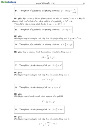 www.VNMATH.com                                                      13



                                              . .
                                                                                          x
    54)   T      e
                  .   o'         '
           m nghi^m t^ ng qua t cu a ca c phu o ng tr
                                                    nh sau:          y − x tan y =
                                                                                        cos y


       ’      -                           . .                   '.                               - ^
  HD giai:    Dat
                .   z = sin y,       o            nh d ~ cho tro thanh
                                 khi d phu o ng tr   a                    z − xz = x.         Day la
                                                                                                       
                                                                               x2
   . .                                            '
phu o ng tr       
           nh tuy^ n t
                   e         
                      nh c^ p 1 va co nghi^ m t^ ng qua t la
                             a            e
                                            .    o                   z = Ce − 1.
                                                                                2
                                                             x2
                         . .
     .       e
             .    '
  V^y nghi^m cu a phu o ng tr
     a                         nh d ~ cho la sin y = z = Ce 2
                                   a                                    −1

                                              . .
    55)   T      e
                  .   o'         '
           m nghi^m t^ ng qua t cu a ca c phu o ng tr
                                                    nh sau:             y − xy = x


       ’
  HD giai:
            . .                                                                             1 2
  - ^
  Day la phu o ng tr
                          
                    nh tuy^ n t
                           e                             '
                               nh c^ p 1 va co nghi^ m t^ ng qua t la
                                    a             e
                                                    .    o                        y = Ce 2 x − 1.

                                              . .
                                                                             y    √
    56)    m nghi^m t^ ng qua t cu a ca c phu o ng tr
          T      e
                  .   o'         '                 nh sau:          y +     = x y.
                                                                             x


       ’      - ^       . .                                   '
  HD giai:    Day la phu o ng tr
                               nh Bernoulli va co nghi^ m t^ ng qua t la
                                                      e
                                                        .    o          


                                        √       C  1
                                            y = √ + x2 .
                                                 x 5


                                  . .
                                                                 y
    57)    m nghi^m cu a ca c phu o ng tr
          T      e
                  .
                      '                 nh sau:        y −       = x3
                                                                 x


       ’
  HD giai:
  - ^       . .                                         '
  Day la phu o ng tr
                   nh tuy^ n t
                           e   nh c^ p 1 va co nghi^ m t^ ng qua t la
                                    a             e
                                                    .    o          

                                                   1
                                           y = Cx + x4 .
                                                   3


                                  . .
    58)   T          '
           m nghi^m cu a ca c phu o ng tr
                  e
                  .                     nh sau:       y − y = y2.


       ’
  HD giai:
  - ^       . .                                   '
  Day la phu o ng tr
                   nh Bernoulli va co nghi^ m t^ ng qua t la
                                          e
                                            .    o          

                                                   1
                                         y2 =                .
                                                Ce−2x   −1


                                  . .
                                                                 y
    59)   T          '
           m nghi^m cu a ca c phu o ng tr
                  e
                  .                     nh sau:        y +       = sin x
                                                                 x


       ’
  HD giai:
  - ^       . .                                         '
  Day la phu o ng tr
                   nh tuy^ n t
                           e   nh c^ p 1 va co nghi^ m t^ ng qua t la
                                    a             e
                                                    .    o          

                                           C sin x
                                      y=     +     − cos x.
                                           x   x
 