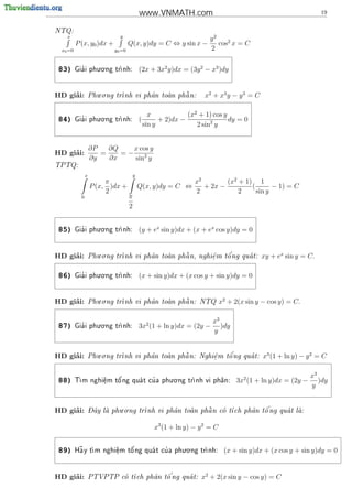 www.VNMATH.com                                                        19


NTQ:
                           y
  x                                                  y2
       P (x, y0 )dx +       Q(x, y)dy = C ⇔ y sin x − cos2 x = C
 x0 =0                y0 =0                          2

                . .
83)      '
       Gia i phu o ng tr
                       nh:        (2x + 3x2 y)dx = (3y 2 − x3 )dy


                    . .
     ’
HD giai:         Phu o ng tr                  
                            nh vi ph^n toan ph^ n:
                                     a        a             x2 + x3 y − y 3 = C


                . .
                                         x            (x2 + 1) cos y
84)      '
       Gia i phu o ng tr
                       nh:        (         + 2)dx −                dy = 0
                                       sin y             2 sin2 y


                 ∂P   ∂Q    x cos y
     ’
HD giai:            =    =−
                 ∂y   ∂x    sin2 y
TPTQ:

             x                 y
                      π                                  x2        (x2 + 1) 1
                 P (x, )dx +       Q(x, y)dy = C ⇔          + 2x −         (       − 1) = C
                      2                                  2             2     sin y
         0                     π
                               2

                . .
85)      '
       Gia i phu o ng tr
                       nh:        (y + ex sin y)dx + (x + ex cos y)dy = 0


                    . .
     ’
HD giai:         Phu o ng tr        a        
                                               a        e
                                                        .   o'
                            nh vi ph^n toan ph^ n, nghi^m t^ ng qua t:
                                                                                  xy + ex sin y = C.

                . .
86)      '
       Gia i phu o ng tr
                       nh:        (x + sin y)dx + (x cos y + sin y)dy = 0


                    . .
     ’
HD giai:         Phu o ng tr                  
                            nh vi ph^n toan ph^ n: NTQ
                                     a        a                     x2 + 2(x sin y − cos y) = C.


                . .
                                                                x3
87)      '
       Gia i phu o ng tr
                       nh:        3x2 (1 + ln y)dx = (2y −        )dy
                                                                y


                    . .
     ’
HD giai:         Phu o ng tr        a        
                                               a        e
                                                        .   o'
                            nh vi ph^n toan ph^ n: Nghi^m t^ ng qua t:
                                                                                   x3 (1 + ln y) − y 2 = C


                                      . .
                                                                                                      x3
88)    T           '          '
        m nghi^m t^ ng qua t cu a phu o ng tr
               e
               .   o                        nh vi ph^n:
                                                      a                    3x2 (1 + ln y)dx = (2y −      )dy
                                                                                                      y


     ’           - ^       . .                                         '
HD giai:         Day la phu o ng tr
                                  nh vi ph^n toan ph^ n co t
                                            a        a     ch ph^n t^ ng qua t la:
                                                                   a   o          


                                           x3 (1 + ln y) − y 2 = C

                                          . .
89)     ~
       Ha y t          '          '
            m nghi^m t^ ng qua t cu a phu o ng tr
                   e
                   .   o                        nh:                 (x + sin y)dx + (x cos y + sin y)dy = 0


     ’
HD giai:         PTVPTP co t         '
                          ch ph^n t^ ng qua t:
                                 a   o                     x2 + 2(x sin y − cos y) = C
 