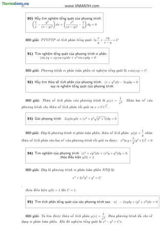 20                                    www.VNMATH.com

                                               . .
      90)    ~
            Ha y t          '          '
                 m nghi^m t^ ng qua t cu a phu o ng tr
                        e
                        .   o                        nh:

            1    y2                         x2      1
              −              dx +                 −       dy = 0
            x (x − y)2                   (x − y)2   y


                                                                    x   xy
          ’
     HD giai:   PTVPTP co t         '
                         ch ph^n t^ ng qua t:
                                a   o                         ln     +    =C
                                                                    y x−y


                                           . .
      91)   T      e
                    .   o'         '
             m nghi^m t^ ng qua t cu a phu o ng tr
                                                  nh vi ph^n:
                                                           a

                (sin xy + xy cos xy)dx + x2 cos xydy = 0


          ’        . .                                       '
     HD giai:   Phu o ng tr
                           nh vi ph^n toan ph^ n co nghi^m t^ ng qua t la
                                    a        a         e
                                                         .   o                              x sin(xy) = C .


                       .                        . .
      92)    ~
            Ha y t                     '
                 m th a s^ t ch ph^n cu a phu o ng tr
                      u    o        a                 nh:              (x + y 2 )dx − 2xydy = 0
                                         '                 . .
                                        o          '
                         suy ra nghi^m t^ ng qua t cu a phu o ng tr
                                    e                             nh.
                                    .




                    .                      . .                                       1
          ’
     HD giai:      u    
                 Th a s^ t        '
                        o ch ph^n cu a phu o ng tr
                                a                  nh la
                                                                          µ(x) =       .               '
                                                                                            Nh^n hai v^ cu a
                                                                                              a       e
                                                                                     x2
                                                                         y2
   . .                .              
phu o ng tr
           nh cho th a s^ t
                     u                      '
                          o ch ph^n r^ i gia i ra
                                  a   o                         x = Ce x      .



                     . .
      93)     '
            Gia i phu o ng tr
                            nh:      2xy ln ydx + (x2 + y 2        y 2 + 1)dy = 0



                - ^       . .                                .                                           1
          ’
     HD giai:   Day la phu o ng tr
                                          a        
                                                     a      u    
                                  nh vi ph^n toan ph^ n, th a s^ t
                                                                 o ch ph^n:
                                                                         a                      µ(y) =       nh^n
                                                                                                               a
                                                                                                         y
   .                                 . .                         . .                           1         3
  u    
th a s^ t                  '
       o ch ph^n vao hai v^ cu a phu o ng tr
               a          e                          '
                                             nh r^i gia i ra d u o c:
                                                  o            .                     x2 ln y + (y 2 +1) 2 = 0
                                                                                               3

                               . .
      94)    m nghi^m cu a phu o ng tr
            T      e
                    .
                        '             nh             (x3 + xy 2 )dx + (x2 y + y 3 )dy = 0.
                                   tho a d  u
                                     '   i^
                                           e     ki^n y(0) = 1.
                                                   e
                                                   .




          ’     - ^       . .                        
     HD giai:   Day la phu o ng tr
                                 nh vi ph^n toan ph^ n NTQ la:
                                           a        a        


                                             x4 + 2x2 y 2 + y 4 = C

.

       '   
     tho a d i^u ki^n
              e    e
                   .    y(0) = 1   khi   C = 1.


                                                    . .
      95)   T         a   o'         '
             m t ch ph^n t^ ng qua t cu a ca c phu o ng tr
                                                          nh sau:               a) − 2xydy + (y 2 + x2 )dx = 0


                          . .     .                                     1 - .         . .
          ’
     HD giai:   Ta t   .       u    
                    m d u o c th a s^ t
                                      o ch ph^n
                                              a              µ(x) =       2
                                                                            . Du a phu o ng     nh d ~ cho v^
                                                                                              tr   a       
                                                                                                             e
                                                                        x
                                          '                                2    2
 .        a        
dang vi ph^n toan ph^ n. Khi d nghi^ m t^ ng qua t
                    a        o     e
                                    .    o                          la x − y = Cx.
                                                                      
 