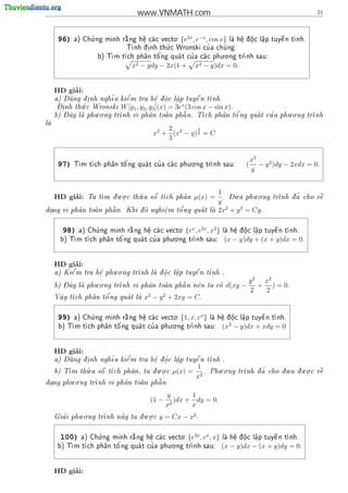 www.VNMATH.com                                                        21



                  .                           .  2x −x
      96)                   
            a) Ch ng minh r ng h^ ca c vecto
                 u          a     e 
                                  .               {e , e , cos x}
                                                                  e ^
                                                                   .   .    a
                                                                            .
                                                                                  
                                                               la h^ d o c l^p tuy^ n t nh.
                                                                                  e   
                                           .
                                  i      u            ' a chu ng.
                            T nh d .nh th c Wronski cu
                                                            

                                        '                      . .
                    b) T          a   o          '
                        m t ch ph^n t^ ng qua t cu a ca c phu o ng tr
                                                                    nh sau:

                                x2 − ydy − 2x(1 +       x2 − y)dx = 0.


          ’
     HD giai:
               i      ~    e'         e ^   a       
     a) Dung d. nh ngh a ki^ m tra h^ d oc l^p tuy^ n t
                                                     e    nh.
                                       .  .   .
      - inh th.c Wronski W [y , y , y ](x) = 3ex (3 cos x − sin x).
      D.      u                1 2 3
         - ^       . .                                               '       '      . .
     b) Day la phu o ng tr
                         nh vi ph^n toan ph^ n. T
                                     a         a       ch ph^n t^ ng qua t cu a phu o ng tr
                                                                a    o                      nh
la
 
                                           2         3
                                       x2 + (x2 − y) 2 = C
                                           3


                                                    . .
                                                                                x2
      97)   T               '          '
             m t ch ph^n t^ ng qua t cu a ca c phu o ng tr
                       a   o                            nh sau:         (      − y 2 )dy − 2xdx = 0.
                                                                                y


                          . .     .                              1 - .        . .
          ’
     HD giai:           .       u    
                    m d u o c th a s^ t
                Ta t                 o ch ph^n
                                              a         µ(x) =     . Du a phu o ng       nh d ~ cho v^
                                                                                       tr   a       
                                                                                                      e
                                                                 y
 .                          o     e
                                    .    o'
dang vi ph^n toan ph^ n. Khi d nghi^ m t^ ng qua t la
          a        a                                          2x2 + y 3 = Cy.

                    .                            .  x 2x  2
       98)                    
             a) Ch ng minh r ng h^ ca c vecto
                   u          a     e 
                                    .              {e , e , x }       e ^
                                                                       .   .    a
                                                                                .
                                                                                      
                                                                   la h^ d o c l^p tuy^ n t nh.
                                                                                      e   
                                             . .
                     a   o'         '
           m t ch ph^n t^ ng qua t cu a phu o ng tr
       b) T                                        nh sau:       (x − y)dy + (x + y)dx = 0.


          ’
     HD giai:
           '            . .                         
     a) Ki^ m tra h^ phu o ng tr
          e        e
                   .            nh la d o c l^p tuy^ n t
                                      ^.    a
                                              .     e   nh .

        - ^       . .                                                        y 2 x2
     b) Day la phu o ng tr
                                            
                          nh vi ph^n toan ph^ n n^n ta co
                                   a        a    e                d(xy −      + ) = 0.
                                                                             2   2
     V^y t
      a
      .        a   o'
         ch ph^n t^ ng qua t la
                                  x2 − y 2 + 2xy = C.

                  .                            .      x
      99)                   
           a) Ch ng minh r ng h^ ca c vecto
                 u          a     e 
                                  .               {1, x, e }
                                                            e ^
                                                             .   .    a
                                                                      .
                                                                            
                                                         la h^ d o c l^p tuy^ n t nh.
                                                                            e   
                                            . .                2
      b) T
          m t ch ph^n t^
                    a   o'ng qua t cu a phu o ng tr
                                    '             nh sau:        (x − y)dx + xdy = 0


          ’
     HD giai:
             i       ~     e'       e ^    a     
     a) Dung d. nh ngh a ki^ m tra h^ d oc l^p tuy^ n t
                                                  e   nh .
                                     .   .   .
               .                     . .                1         . .                    .     . .
     b) T         
         m th a s^ t
              u    o ch ph^n, ta d u o c
                           a       .          µ(x) =      .              nh d ~ cho d u a d u o c v^
                                                               Phu o ng tr   a            .      
                                                                                                     e
                                                        x2
        . .                        
dang phu o ng tr
 .              nh vi ph^n toan ph^ n
                         a        a

                                             y        1
                                      (1 −     2
                                                 )dx + dy = 0.
                                             x        x
              . .                   . .
       '
     Gia i phu o ng tr
                      nh nay ta d u o c
                                 .       y = Cx − x2 .

                    .                            .    2x x
       100)                   
             a) Ch ng minh r ng h^ ca c vecto
                   u          a      e 
                                     .              {e , e , x}       e ^
                                                                       .   .    a
                                                                                .
                                                                                      
                                                                   la h^ d o c l^p tuy^ n t nh.
                                                                                      e   
                                            . .
      b) T          a  o'         '
          m t ch ph^n t^ ng qua t cu a phu o ng tr
                                                   nh sau:        (x − y)dx − (x + y)dy = 0.


          ’
     HD giai:
 