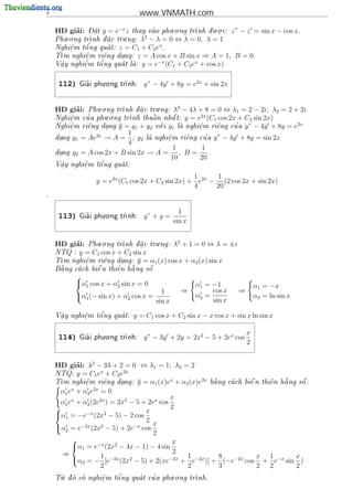 4                                   www.VNMATH.com
                                          . .            . .
         ’
    HD giai:    - 
                Dat
                  .   y = e−x z
                              thay vao phu o ng tr
                                                 nh d u o c:
                                                       .            z” − z = sin x − cos x.
       . .                  .     2
               nh d a c tru ng: λ − λ = 0 ⇔ λ = 0, λ = 1
    Phu o ng tr   .
              '                       x
    Nghi^m t^ ng qua t: z = C1 + C2 e .
        e
        .    o      
     m nghi^m ri^ng dang: z = A cos x + B sin x ⇒ A =
    T      e.    e    .                                           1, B = 0.
                                    −x
     .      .   o'
    V^y nghi^m t^ ng qua t la: y = e
     a      e                        (C1 + C2 ex + cos x)

                      . .
     112)      '
             Gia i phu o ng tr
                             nh:    y” − 4y + 8y = e2x + sin 2x


         ’       . .                  .      2
    HD giai:             nh d a c tru ng: λ − 4λ + 8 = 0 ⇔ λ1 = 2 − 2i; λ2 = 2 + 2i
              Phu o ng tr   .
                     . .                         2x
        e
        .    '             nh thu^ n nh^ t: y = e (C1 cos 2x + C2 sin 2x)
    Nghi^m cu a phu o ng tr        a     a
                                        .                                        2x
    Nghi^m ri^ng dang y = y1 + y2 v i y1 la nghi^m ri^ng cu a y” − 4y + 8y = e
        e
        .    e     .                  o          e
                                                  .    e     '
                             1
    dang
     .     y1 = Ae2x → A =     ; y2 la nghi^m ri^ng cu a y” − 4y + 8y = sin 2x
                                          e
                                           .    e     '
                             4
                                             1       1
    dang
     .     y2 = A cos 2x + B sin 2x → A = , B = .
                                             10     20
            e   o'
    V^y nghi^m t^ ng qua t:
     a                 
     .      .

                                                    1     1
                   y = e2x (C1 cos 2x + C2 sin 2x) + e2x − (2 cos 2x + sin 2x)
                                                    4     20
.



                      . .
                                                  1
     113)      '
             Gia i phu o ng tr
                             nh:    y” + y =
                                                sin x


    HD giai: Phu.o.ng tr
         ’                           .     2
                        nh d a c tru ng: λ + 1 = 0 ⇔ λ = ±i
                             .
    NTQ : y = C1 cos x + C2 sin x
     m nghi^m ri^ng dang: y = α1 (x) cos x + α2 (x) sin x
    T      e
            .     e     .
     
     a           
                  e      e   
                             a     
    B ng ca ch bi^ n thi^n h ng s^
                                   o
            
            α1 cos x + α2 sin x = 0                    α1 = −1                α1 = −x
                                         1        ⇒          cos x     ⇒
            α1 (− sin x) + α2 cos x =                  α2 =                   α2 = ln sin x
                                       sin x                 sin x

     a      e   o'
    V^y nghi^m t^ ng qua t:
                                 y = C1 cos x + C2 sin x − x cos x + sin x ln sin x
     .      .


                      . .
                                                                           x
     114)      '
             Gia i phu o ng tr
                             nh:    y” − 3y + 2y = 2x2 − 5 + 2ex cos
                                                                           2


    HD giai: λ2 − 3λ + 2 = 0 ⇔ λ1 = 1; λ2 = 2
           ’
                    x       2x
    NTQ: y = C1 e + C2 e
                                            x       2x                                
     m nghi^m ri^ng dang: y = α1 (x)e + α2 (x)e
    T        e
              .      e     .                            b ng ca ch bi^ n thi^n h ng s^ :
                                                         a           e      e   a      o
         x       2x
     α1 e + α2 e = 0
                                            x
     α1 ex + α2 (2e2x ) = 2x2 − 5 + 2ex cos
                                            2
    α1 = −e−x (2x2 − 5) − 2 cos x
    
                                   2
    α2 = e−2x (2x2 − 5) + 2e−x cos x
                                      2
                                            x
         α1 = e−x (2x2 − 4x − 1) − 4 sin
      ⇒                                      2
         α2 = − 1 [e−2x (2x2 − 5) + 2(xe−2x + 1 e−2x )] + 8 (−e−2x cos x + 1 e−x sin x )
                    2                          2           3            2 2           2
      .                '          '      . .
    T d co nghi^ m t^ ng qua t cu a phu o ng tr
     u o       e
                 .    o                         nh.
 