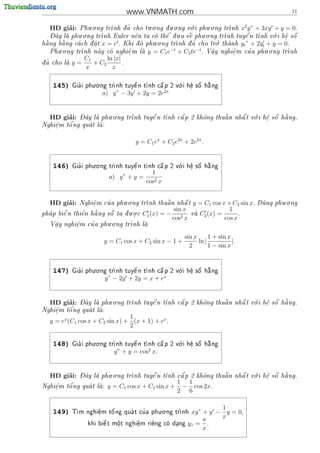 www.VNMATH.com                                             11


        ’          . .                   . .      . .      .      . .           2
   HD giai:   Phu o ng tr nh d ~ cho tu o ng d u o ng v i phu o ng tr
                                a                      o                nh x y” + 3xy + y = 0.
   - ^         . .                              '     .        . .                      .      
   Day la phu o ng tr
                       nh Euler n^n ta co th^ d u a v^ phu o ng tr
                                    e         e        e               nh tuy^ n t
                                                                                e   nh v i h^ s^
                                                                                         o    e o
                                                                                              .
                             t             . .
  ng b ng ca ch d a t x = e . Khi d phu o ng tr
                                                                      .
                                                          ~ cho tro thanh yt ” + 2y + y = 0.
                                                                      '
h
 a     a          .               o             nh d a
                                                                                     t
       . .
   Phu o ng trnh nay co nghi^ m la y = C1 e
                               e.    
                                                  −t
                                                     + C2 te−t . V^y nghi^m cu a phu.o.ng tr
                                                                    a
                                                                    .       e
                                                                            .     '            nh
                 C1      ln |x|
d~ cho la
a         y=      + C2        .
                 x         x

                     . .                              .
    145)      '
            Gia i phu o ng tr     
                                   e         
                                              a      o    e
                                                          .
                                                             
                                                             o  
                            nh tuy^ n t nh c^ p 2 v i h^ s^ h ng
                                                                a

                        a) y” − 3y + 2y = 2e2x


        ’   - ^        . .                                           .       a
   HD giai: Day la phu o ng tr
                             nh tuy^ n t
                                     e   nh c^ p 2 kh^ng thu^ n nh^ t v i h^ s^ h ng.
                                              a       o      a     a    o    e o
                                                                             .
        o'
Nghi^m t^ ng qua t la:
    e              
    .


                                     y = C1 ex + C2 e2x + 2e2x .


                     . .                              .
    146)      '
            Gia i phu o ng tr     
                                   e         
                                              a      o    e
                                                          .
                                                             
                                                             o  
                            nh tuy^ n t nh c^ p 2 v i h^ s^ h ng
                                                                a

                                           1
                           a) y” + y =
                                         cos2 x


        ’                    . .                                                          . .
   HD giai:       .   '
              Nghi^m cu a phu o ng tr
                  e                  nh thu^ n nh^ t
                                            a     a      y = C1 cos x + C2 sin x.   Dung phu o ng
                                                                                     
                                 . .               sin x               1
       
        e      e   
                   a     
pha p bi^ n thi^n h ng s^ ta d u o c
                         o     .       C1 (x) = − 2 va C2 (x) =
                                                                          .
                                                  cos x              cos x
               '      . .
   V^y nghi^m cu a phu o ng tr
    a
    .      e
           .                  nh la
                                   


                                                         sin x      1 + sin x
                         y = C1 cos x + C2 sin x − 1 +         ln |           |.
                                                           2        1 − sin x


                     . .                              .
    147)      '
            Gia i phu o ng tr     
                                   e         
                                              a      o    e
                                                          .
                                                             
                                                             o  
                            nh tuy^ n t nh c^ p 2 v i h^ s^ h ng
                                                                a

                         y” − 2y + 2y = x + ex


        ’   - ^        . .                                           .       a
   HD giai: Day la phu o ng tr
                             nh tuy^ n t
                                     e   nh c^ p 2 kh^ng thu^ n nh^ t v i h^ s^ h ng.
                                              a       o      a     a    o    e o
                                                                             .
Nghi^m t^
    e   o'ng qua t la:
                   
    .
                                 1
   y = ex (C1 cos x + C2 sin x) + (x + 1) + ex .
                                 2

                     . .                              .
    148)      '
            Gia i phu o ng tr     
                                   e         
                                              a      o    e
                                                          .
                                                             
                                                             o  
                            nh tuy^ n t nh c^ p 2 v i h^ s^ h ng
                                                                a

                             y” + y = cos2 x.


        ’     - ^       . .                                            .       a
   HD giai:   Day la phu o ng tr
                               nh tuy^ n t
                                       e   nh c^ p 2 kh^ng thu^ n nh^ t v i h^ s^ h ng.
                                                a       o      a     a    o    e o
                                                                               .
                                                      1 1
    e   o'
Nghi^m t^ ng qua t la:
                        y = C1 cos x + C2 sin x +    − cos 2x.
    .
                                                      2 6

                                           . .
                                                                    1
    149)    T           '          '
             m nghi^m t^ ng qua t cu a phu o ng tr
                    e
                    .   o                        nh      xy” + y − y = 0,
                                                               a    x
                        
                  khi bi^ t m^t nghi^m ri^ng co dang
                        e    o
                             .      e
                                    .    e      .        y1 = .
                                                               x
 