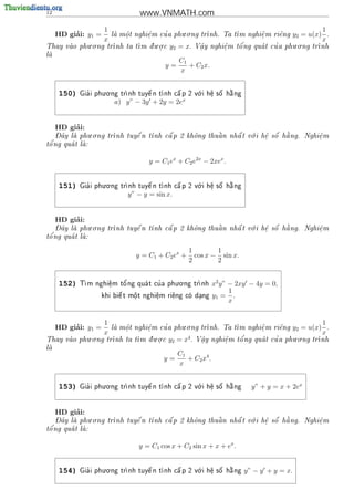 12                                www.VNMATH.com
                     1                          . .                                             1
          ’
     HD giai: y1 =          o
                             .       e
                                     .   '
                         la m^ t nghi^m cu a phu o ng tr
                                                        nh. Ta t
                                                                 m nghi^ m ri^ng
                                                                        e
                                                                        .     e        y2 = u(x) .
                     x                                                                          x
            . .                   . .                               '                 . .
Thay vao phu o ng tr
                   nh ta t
                            m d u o c
                                .          y2 = x.                            '
                                                       V^y nghi^m t^ ng qua t cu a phu o ng tr
                                                        a
                                                        .      e
                                                               .   o                         nh
la
 
                                                C1
                                          y=       + C2 x.
                                                x

                     . .                              .
     150)     '
            Gia i phu o ng tr     
                                   e         
                                              a      o    e
                                                          .
                                                             
                                                             o  
                            nh tuy^ n t nh c^ p 2 v i h^ s^ h ng
                                                                a

                          a) y” − 3y + 2y = 2ex


          ’
     HD giai:
    - ^         . .                                         .       a
   Day la phu o ng tr
                    nh tuy^ n t
                            e   nh c^ p 2 kh^ng thu^ n nh^ t v i h^ s^ h ng. Nghi^m
                                     a       o      a     a    o    e o
                                                                    .               e
                                                                                    .
t^
 o'ng qua t la:
            


                                     y = C1 ex + C2 e2x − 2xex .


                     . .                              .
     151)     '
            Gia i phu o ng tr     
                                   e         
                                              a      o    e
                                                          .
                                                             
                                                             o  
                            nh tuy^ n t nh c^ p 2 v i h^ s^ h ng
                                                                a

                              y” − y = sin x.


          ’
     HD giai:
    - ^         . .                                         .       a
   Day la phu o ng tr
                    nh tuy^ n t
                            e   nh c^ p 2 kh^ng thu^ n nh^ t v i h^ s^ h ng. Nghi^m
                                     a       o      a     a    o    e o
                                                                    .               e
                                                                                    .
t^
 o'ng qua t la:
            


                                                    1        1
                                y = C1 + C2 ex +      cos x − sin x.
                                                    2        2

                                           . .
     152)   T           '          '
             m nghi^m t^ ng qua t cu a phu o ng tr
                    e
                    .   o                        nh          x2 y” − 2xy − 4y = 0,
                                                                     1
                         
                   khi bi^ t m^t nghi^m ri^ng co dang
                         e    o
                              .      e
                                     .    e      .            y1 = .
                                                                     x


                     1                          . .                                             1
          ’
     HD giai: y1 =          o
                             .       e
                                     .   '
                         la m^ t nghi^m cu a phu o ng tr
                                                        nh. Ta t
                                                                 m nghi^ m ri^ng
                                                                        e
                                                                        .     e        y2 = u(x) .
                     x                                                                          x
            . .                   . .                                                 . .
Thay vao phu o ng tr
                   nh ta t
                            m d u o c
                                .         y2 = x4 .                '          '
                                                       V^y nghi^m t^ ng qua t cu a phu o ng tr
                                                        a
                                                        .      e
                                                               .   o                         nh
la
 
                                                C1
                                          y=       + C2 x4 .
                                                x

                     . .                              .
     153)     '
            Gia i phu o ng tr                               
                            nh tuy^ n t nh c^ p 2 v i h^ s^ h ng
                                   e         a      o    e
                                                          .  o  a          y” + y = x + 2ex


          ’
     HD giai:
    - ^         . .                                         .       a
   Day la phu o ng tr
                    nh tuy^ n t
                            e   nh c^ p 2 kh^ng thu^ n nh^ t v i h^ s^ h ng. Nghi^m
                                     a       o      a     a    o    e o
                                                                    .               e
                                                                                    .
t^
 o'ng qua t la:
            


                                 y = C1 cos x + C2 sin x + x + ex .


                     . .                              .
     154)     '
            Gia i phu o ng tr                               
                            nh tuy^ n t nh c^ p 2 v i h^ s^ h ng
                                   e         a      o    e
                                                          .  o  a        y” − y + y = x.
 
