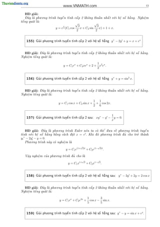 www.VNMATH.com                                                                    13


        ’
   HD giai:
    - ^         . .                                          .       a
    Day la phu o ng tr
                     nh tuy^ n t
                             e   nh c^ p 2 kh^ng thu^ n nh^ t v i h^ s^ h ng. Nghi^m
                                      a       o      a     a    o    e o
                                                                     .               e
                                                                                     .
 o'
t^ ng qua t la:
            
                                          √           √
                               x         3              3
                          y = e (C1 cos
                               2           x + C2 sin     x) + 1 + x.
                                        2              2

                    . .                              .
    155)     '
           Gia i phu o ng tr                               
                           nh tuy^ n t nh c^ p 2 v i h^ s^ h ng
                                  e         a      o    e
                                                         .  o  a                     y” − 2y + y = x + ex


        ’   - ^        . .                                           .       a
   HD giai: Day la phu o ng tr
                             nh tuy^ n t
                                     e   nh c^ p 2 kh^ng thu^ n nh^ t v i h^ s^ h ng.
                                              a       o      a     a    o    e o
                                                                             .
        o'
Nghi^m t^ ng qua t la:
    e              
    .

                                                       1
                               y = C1 ex + C2 xex + 2 + x2 ex .
                                                       2


    156)     '
                    . .
           Gia i phu o ng tr               
                                                     .
                                                              
                           nh tuy^ n t nh c^ p 2 v i h^ s^ h ng
                                  e         a      o    e
                                                         .  o  a                     y” + y = sin2 x.


        ’   - ^        . .                                           .       a
   HD giai: Day la phu o ng tr
                             nh tuy^ n t
                                     e   nh c^ p 2 kh^ng thu^ n nh^ t v i h^ s^ h ng.
                                              a       o      a     a    o    e o
                                                                             .
Nghi^m t^
    e   o'ng qua t la:
                   
    .

                                                                1 1
                            y = C1 cos x + C2 sin x +            + cos 2x.
                                                                2 6


                    . .
                                                                           1
    157)     '
           Gia i phu o ng tr               
                           nh tuy^ n t nh c^ p 2 sau:
                                  e         a                    xy” − y − y = 0.
                                                                           x


        ’    - ^        . .                             '     .      . .            
   HD giai:  Day la phu o ng tr
                               nh Euler n^n ta co th^ d u a v^ phu o ng tr
                                             e        e        e          nh tuy^ n
                                                                                    e
      .                                   t             . .                   .
t   o    e o
          .     a    a         .               o            nh d ~ cho tro thanh
nh v i h^ s^ h ng b ng ca ch d a t x = e . Khi d phu o ng tr   a        '   
yt ” − 2yt − y = 0.
      . .
   Phu o ng tr
              nh nay co nghi^ m la
                           e
                             .    
                                                 √                     √
                                   y = C1 e(1+       2)t
                                                           + C2 e(1−       2)t
                                                                                 .
                      . .
    .      e
           .   '              nh d ~ cho la
   V^y nghi^m cu a phu o ng tr
    a                             a       
                                                 √                 √
                                    y = C1 x1+        2
                                                           + C2 x1− 2 .


                    . .                              .
    158)     '
           Gia i phu o ng tr                               
                           nh tuy^ n t nh c^ p 2 v i h^ s^ h ng sau:
                                  e         a      o    e
                                                         .  o  a                          y” − 3y + 2y = 2 cos x


        ’   - ^        . .                                           .       a
   HD giai: Day la phu o ng tr
                             nh tuy^ n t
                                     e   nh c^ p 2 kh^ng thu^ n nh^ t v i h^ s^ h ng.
                                              a       o      a     a    o    e o
                                                                             .
        o'
Nghi^m t^ ng qua t la:
    e              
    .

                                                            1        3
                            y = C1 ex + C2 e2x +              cos x − sin x.
                                                            5        5

                    . .                              .
    159)     '
           Gia i phu o ng tr                               
                           nh tuy^ n t nh c^ p 2 v i h^ s^ h ng sau:
                                  e         a      o    e
                                                         .  o  a                         y” − y = sin x + ex .
 