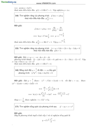 4                                     www.VNMATH.com

    ⇐⇒ arcsin u = ln Cx
       '  ~
    thoa ma n d i^u ki^n d u
               e    e
                      .  a
                          ^          y(1) = 0   khi   C = 1.   V^y nghi^m
                                                                a
                                                                .      e
                                                                       .         y = ±x.

                                     . .
     14)     m nghi^m ri^ng cu a phu o ng tr
            T      e
                    .    e    '             nh:        y sin x = y ln y
                                                    π
                           ~
                     thoa ma n d  u ki^n d u
                        '      i^
                                 e     e
                                       .  ^
                                           a      y( ) = e.
                                                    2


         ’
    HD giai:
                                                                dy       dx
                                  y sin x = y ln y ⇐⇒                 =
                                                               y ln y   sin x
                                                                   x
                                                 x           C tan
                                ⇐⇒ ln y = C tan    ⇐⇒ y = e        2
                                                 2
                                                                     x
                                     π                           tan
       '  ~   
    thoa ma n d i^u ki^n
                 e    e
                      .       d u y( ) = e khi C = 1. V^y y = e
                              a
                               ^                        a
                                                        .
                                                                     2.
                                     2

                                     . .
     15)    T                '
             m nghi^m ri^ng cu a phu o ng tr
                    e
                    .    e                  nh:            (x + y + 1)dx + (2x + 2y − 1)dy = 0
                                       ~
                                 thoa ma n d  u ki^n d u
                                    '      i^
                                             e     e
                                                   .  ^
                                                       a        y(0) = 1.


         ’
    HD giai:   - 
               Dat x + y =  z =⇒ dy = dz − dx
                 .
       . .
    phu o ng tr
               nh thanh:
                           (2 − z)dx + (2z − 1)dz = 0;               '
                                                                    gia i ra   x − 2z − 3 ln |z − 2| = C .   V^y
                                                                                                              a
                                                                                                              .
x + 2y + 3 ln |x + y − 2| = C
      '   ~
   thoa ma n d i^u ki^n d u y(0) = 1 khi C = 2.
               e    e   a
                           ^
                      .


                                     1
     16)     
            B ng ca ch d a t
             a         .     y=     r^i d a t z = ux,ha y gia i
                                        
                                        o  .
                                                         ~     '

              . .
                                     z
           phu o ng tr
                     nh:     (x2 y 2 − 1)dy + 2xy 3 dx = 0


                        1    . .                                                                           . .
         ’
    HD giai:     - 
                 Dat
                   .    y =
                          d u o c:
                           .               (z 2 − x2 )dz + 2zxdx = 0;              
                                                                                   r^i d at
                                                                                    o  .    z = ux,    du o c
                                                                                                          .
                        z
(u2 − 1)(udx + xdu) + 2udx = 0

                                                dx u2 − 1
                                        ⇐⇒        + 3     du = 0
                                                x  u +u
                                            u2 + 1           x(u2 + 1)
                         ⇐⇒ ln |x| + ln            = ln C ⇐⇒           =C
                                              |u|                u
                 1      . .
    thay   u=        d u o c nghi^m
                      .         e
                                 .     1 + x2 y 2 = Cy .
                xy

                                           . .
     17)     m nghi^m t^ ng qua t cu a phu o ng tr
            T      e
                    .   o'         '             nh sau:                y − xy = x + x3


         ’
    HD giai:
    - ^       . .                                         '
    Day la phu o ng tr
                     nh tuy^ n t
                             e   nh c^ p 1 va co nghi^ m t^ ng qua t la
                                      a             e
                                                      .    o          


                                                       x2   x2
                                             y = Ce 2 .        +1
                                                            2
.
 