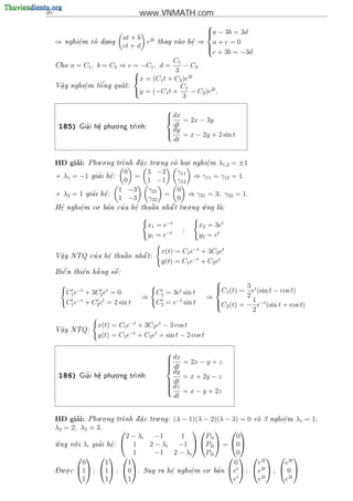 20                                     www.VNMATH.com
                                                               
                                                               a − 3b = 3d
                                at + b 2t
                                                               
     ⇒   nghi^m co dang
             e
             .     .                  e     thay vao h^
                                                      e
                                                       .      ⇒ a+c=0
                                ct + d                         
                                                               c + 3b = −3d
                                           C1
     Cho   a = C1 , b = C2 ⇒ c = −C1 , d =     − C2
                                           3
                               x = (C1 t + C2 )e2t
     V^y
      a        e     o'
           nghi^m t^ ng qua t:
                                             C
      .        .
                               y = (−C1 t + 1 − C2 )e2t .
                                               3
                                                
                                                 dx
                                                    = 2x − 3y
      185)     '
                         . .
             Gia i h^ phu o ng tr
                    e
                    .           nh:
                                                  dt
                                                 dy = x − 2y + 2 sin t
                                                
                                                  dt


          ’          . .                  .
     HD giai:     Phu o ng tr
                             nh d a c tru ng co hai nghi^ m
                                 .                    e
                                                         .          λ1,2 = ±1
                                 0       3 −3       γ11
     +   λ1 = −1      '
                    gia i h^:
                           e
                           .         =                   ⇒ γ11 = γ12 = 1.
                                 0       1 −1       γ12
                                1 −3     γ21        0
     +   λ2 = 1     '
                  gia i h^:
                         e
                         .                   =          ⇒ γ21 = 3; γ22 = 1.
                                1 −3     γ22        0
                 . '    '                  . .    .
     H^ nghi^m co ba n cu a h^ thu^n nh^ t tu o ng u ng la:
      e
      .     e
            .                e
                             .    a    a                


                                         x1 = e−t             x2 = 3et
                                                      ;
                                         y1 = e−t             y2 = et

                                              x(t) = C1 e−t + 3C2 et
      .       '    e
                   .    
                        a    
     V^y NTQ cu a h^ thu^n nh^ t:
      a                      a
                                              y(t) = C1 e−t + C2 et
       
       e      e   
                  a     
     Bi^ n thi^n h ng s^ :
                        o
                                                                  
         C1 e−t + 3C2 et = 0                 C1 = 3et sin t       C1 (t) = 3 et (sin t − cos t)
                                                                  
                                         ⇒                      ⇒           2
         C1 e−t + C2 et = 2 sin t            C2 = e−t sin t       C (t) = − 1 e−t (sin t + cos t)
                                                                   2
                                                                              2

                      x(t) = C1 e−t + 3C2 et − 3 cos t
     V^y NTQ:
      a
      .
                      y(t) = C1 e−t + C2 et + sin t − 2 cos t


                                                 dx = 2x − y + z
                                                
                                                
                                                 dt
                                                
                                                  dy
                                                
                         . .
      186)     '
             Gia i h^ phu o ng tr
                    e
                    .           nh:                 = x + 2y − z
                                                 dt
                                                 dz
                                                
                                                 = x − y + 2z
                                                
                                                  dt


     HD giai: Phu.o.ng tr
             ’                    
                                   .
                                         .
                            nh d a c tru ng: (λ − 1)(λ − 2)(λ − 3) = 0 co 3 nghi^m λ1 = 1;
                                                                                e
                                                                                 .
     λ2 = 2; λ3 = 3.                                   
                              2 − λi    −1       1      P1i        0
      .     .
     u ng v i λi gia i h^: 
          o        '    e
                         .       1    2 − λi    −1  P2i  = 0
                                 1      −1 2 − λi       P3i        0
                                                            2t   3t 
               0       1       1                                  0      e        e
     - . .                                               . '       t
     Du o c 1 ; 1 ; 0. Suy ra h^ nghi^m co ba n e  ; e  ;  0 
                                             e     e
                                                                           2t
         .                                   .      .
               1       1       1                                 et      e2t      e3t
 