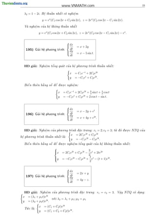 www.VNMATH.com                                                 23


  λ2 = 1 − 2i.      .    
                         a    
                   H^ thu^n nh^ t co nghi^m
                    e         a         e
                                         .

                   y = ex (C1 cos 2x + C2 sin 2x), z = 2ex (C2 cos 2x − C1 sin 2x).

         .   '    e
                  .   o      
                             a    
  Va nghi^m cu a h^ kh^ng thu^n nh^ t
        e                        a


               y = ex (C1 cos 2x + C2 sin 2x), z = 2ex (C2 cos 2x − C1 sin 2x) − ex .

                                        
                                         dx
                                               = x + 2y
    195)       '
                         . .
             Gia i h^ phu o ng tr
                    e
                    .           nh:
                                          dt
                                         dy
                                               = x − 5 sin t.
                                          dt


       ’                '                    . .                 
  HD giai:         e
                   .   o          '
               Nghi^m t^ ng qua t cu a h^ phu o ng tr
                                        e
                                        .            nh thu^ n nh^ t:
                                                            a     a


                                          x    = C1 e−t + 2C2 e2t
                                          y    = −C1 et + C2 e2t .

                      '   . .
  Bi^ n thi^n h ng s^ d^ d u o c nghi^m:
    e      e   a     o e  .         e
                                      .


                                 x   = C1 e−t + 2C2 e2t + 3 sin t + 4 cos t
                                                          8
                                                                    3
                                 y   = −C1 et + C2 e2t + 2 cos t − sin t.


                                        
                                         dx
                                               = x − 2y + et
    196)       '
                         . .
             Gia i h^ phu o ng tr
                    e
                    .           nh:
                                          dt
                                         dy
                                               = x + 4y + e2t .
                                          dt


       ’                      . .                 .                               .      . .
  HD giai:        e
                  .     '            nh d a c tru ng: r1 = 2; r2
              Nghi^m cu a phu o ng tr   .                             = 3;                      '
                                                                                t d d u o c NTQ cu a
                                                                                 u o  .

      . .                            x = 2C1 e2t + C2 e3t
h^ phu o ng tr
 e
 .                        
              nh thu^ n nh^ t la:
                     a     a    
                                     y = −C1 e2t − C2 e3t .
                      '   . .           '          '                   
  Bi^ n thi^n h ng s^ d^ d u o c nghi^m t^ ng qua t cu a h^ kh^ng thu^n nh^ t:
    e      e   a     o e  .         e
                                      .   o               e
                                                           .   o      a    a

                            
                                                         3
                            x       = 2C1 e2t + C2 e3t − et + 2te2t
                            
                                                         2
                                                          1
                            y
                                            2t       3t
                                     = −C1 e − C2 e + et − (t + 1)e2t .
                                                          2

                                        
                                         dx
                                               = 2x + y
    197)       '
                         . .
             Gia i h^ phu o ng tr
                    e
                    .           nh:
                                          dt
                                         dy
                                               = 4y − z.
                                          dt


       ’                          . .                  .
  HD giai: Nghi^m e
                  .        '
                          cu a phu o ng tr
                                          nh d a c tru ng:
                                              .                  r1 = r2 = 3.   V^y NTQ co dang:
                                                                                   a
                                                                                   .         .
                 3t
 x = (λ1 + µ1 t)e           .
                          v i
                           o     λ2 = λ 1 + µ1 ; µ2 = µ1
 y = (λ2 + µ2 t)e3t .
    .          x    = (C1 + C2 t)e3t
  T c la:
   u    
               y    = (C1 + C2 + C2 t)e3t .
 