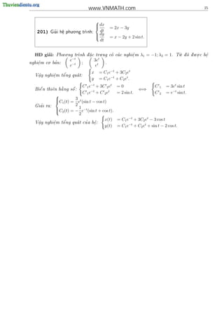 www.VNMATH.com                                                     25


                                      
                                       dx
                                               = 2x − 3y
    201)     '
                       . .
           Gia i h^ phu o ng tr
                  e
                  .           nh:
                                        dt
                                       dy
                                               = x − 2y + 2 sin t.
                                        dt


       ’        . .                  .                                                 .      . .
  HD giai:  Phu o ng trnh d a c tru ng co ca c nghi^ m
                            .                    e
                                                     .           λ1 = −1; λ2 = 1.    T d d u o c h^
                                                                                      u o  .      e
                                                                                                    .
         . '        e−t          3et
nghi^m co ba n:
    e
    .                −t   ;        t   .
                     e                e
                                  x       = C1 e−t + 3C2 et
          e   o'
  V^y nghi^m t^ ng qua t:
   a                 
   .      .
                                  y       = C1 e−t + C2 et .
                             C 1 e−t + 3C 2 et      =0                  C   1   = 3et sin t
                   
  Bi^ n thi^n h ng s^ :
    e      e   a     o                                           ⇐⇒
                             C 1 e−t + C 2 et       = 2 sin t.          C
                                                                        2       = e−t sin t.
              
              C1 (t) = 3 et (sin t − cos t)
              
     '
  Gia i ra:             2
              C (t) = − 1 e−t (sin t + cos t).
               2
                          2
                                           x(t) = C1 e−t + 3C2 et − 3 cos t
            e   o '            '
  V^y nghi^m t^ ng qua t cu a h^:
   a                                 e
   .        .                        .
                                           y(t) = C1 e−t + C2 et + sin t − 2 cos t.
 