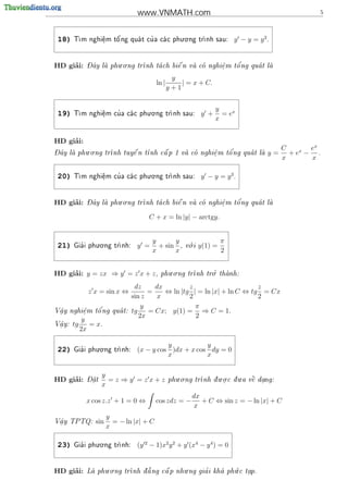www.VNMATH.com                                               5



                                           . .
 18)   T      e
               .   o'         '
        m nghi^m t^ ng qua t cu a ca c phu o ng tr
                                                 nh sau:                y − y = y2.


     ’        - ^       . .                                    '
HD giai:      Day la phu o ng tr
                               nh ta ch bi^ n va co nghi^ m t^ ng qua t la
                                           e           e
                                                          .    o          

                                                 y
                                         ln |       | = x + C.
                                                y+1


                               . .
                                                                   y
 19)   T          '
        m nghi^m cu a ca c phu o ng tr
               e
               .                     nh sau:               y +     = ex
                                                                   x


     ’
HD giai:
- ^       . .                                                                          C  x ex
Day la phu o ng tr
                        
                  nh tuy^ n t
                         e                             '
                             nh c^ p 1 va co nghi^ m t^ ng qua t la
                                  a             e    o                          y = +e − .
                                                  .
                                                                                       x    x

                               . .
 20)   T          '
        m nghi^m cu a ca c phu o ng tr
               e
               .                     nh sau:               y − y = y3.


     ’        - ^       . .                                    '
HD giai:      Day la phu o ng tr
                               nh ta ch bi^ n va co nghi^ m t^ ng qua t la
                                           e           e
                                                          .    o          


                                    C + x = ln |y| − arctgy.


                . .
                                      y      y          .             π
 21)     '
       Gia i phu o ng tr
                       nh:     y =     + sin ,       v i
                                                       o     y(1) =
                                      x      x                        2


     ’                                       . .           '.
HD giai: y = zx ⇒ y = z x + z ,                      nh tro thanh:
                                          phu o ng tr         

                               dz     dx         z                      z
              z x = sin x ⇔         =    ⇔ ln |tg | = ln |x| + ln C ⇔ tg = Cx
                              sin z   x          2                      2
                                  y                π
 a      e   o'
V^y nghi^m t^ ng qua t:
                             tg    = Cx; y(1) = ⇒ C = 1.
 .      .
                                 2x                2
             y
V^y:
 a
 .     tg      = x.
            2x

                . .
                                          y           y
 22)     '
       Gia i phu o ng tr
                       nh:     (x − y cos )dx + x cos dy = 0
                                          x           x


              - 
                    y                              . .            . .     .
     ’
HD giai:      Dat
                .     =z ⇒y =zx+z                                             
                                                           nh d u o c d u a v^ dang:
                                                phu o ng tr    .           e .
                    x
                                                        dx
              x cos z.z + 1 = 0 ⇔        cos zdz = −       + C ⇔ sin z = − ln |x| + C
                                                        x
                      y
V^y TPTQ:
 a
 .              sin     = − ln |x| + C
                      x

                . .
 23)     '
       Gia i phu o ng tr
                       nh:     (y 2 − 1)x2 y 2 + y (x4 − y 4 ) = 0


     ’              . .           '           .                .
HD giai:      La phu o ng tr
                                     a            '
                            nh d a ng c^ p nhu ng gia i kha ph c tap.
                                                              u    .
 