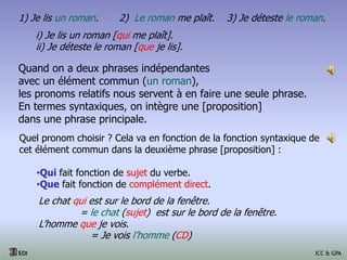 Quand on a deux phrases indépendantes
avec un élément commun (un roman),
les pronoms relatifs nous servent à en faire une seule phrase.
En termes syntaxiques, on intègre une [proposition]
dans une phrase principale.
Quel pronom choisir ? Cela va en fonction de la fonction syntaxique de
cet élément commun dans la deuxième phrase [proposition] :
•Qui fait fonction de sujet du verbe.
•Que fait fonction de complément direct.
1) Je lis un roman. 2) Le roman me plaît. 3) Je déteste le roman.
i) Je lis un roman [qui me plaît].
ii) Je déteste le roman [que je lis].
Le chat qui est sur le bord de la fenêtre.
= le chat (sujet) est sur le bord de la fenêtre.
L’homme que je vois.
= Je vois l’homme (CD)
EOI ICC & GPA
 