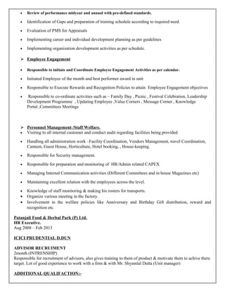 • Review of performance midyear and annual with pre-defined standards.
• Identification of Gaps and preparation of training schedule according to required need.
• Evaluation of PMS for Appraisals
• Implementing career and individual development planning as per guidelines
• Implementing organization development activities as per schedule.
 Employee Engagement
• Responsible to initiate and Coordinate Employee Engagement Activities as per calendar.
• Initiated Employee of the month and best performer award in unit
• Responsible to Execute Rewards and Recognition Policies to attain Employee Engagement objectives
• Responsible to co-ordinate activities such as – Family Day , Picnic , Festival Celebration, Leadership
Development Programme , Updating Employee ,Value Corners , Message Corner , Knowledge
Portal ,Committees Meetings
 Personnel Management /Staff Welfare.
• Visiting to all internal customer and conduct audit regarding facilities being provided
• Handling all administration work –Facility Coordination, Vendors Management, travel Coordination,
Canteen, Guest House, Horticulture, Hotel booking, , House-keeping.
• Responsible for Security management.
• Responsible for preparation and monitoring of HR/Admin related CAPEX
• Managing Internal Communication activities (Different Committees and in house Magazines etc)
• Maintaining excellent relation with the employees across the level.
• Knowledge of staff monitoring & making his rosters for transports.
• Organize various meeting in the factory.
• Involvement in the welfare policies like Anniversary and Birthday Gift distribution, reward and
recognition etc.
Patanjali Food & Herbal Park (P) Ltd.
HR Executive.
Aug 2008 – Feb 2013
ICICI PRUDENTIAL D.DUN
ADVISOR RECRUIMENT
2month (INTRENSHIP)
Responsible for recruitment of advisors, also gives training to them of product & motivate them to achive there
target. Lot of good experience to work with a firm & with Mr. Shyamlal Dutta (Unit manager)
ADDITIONAL QUALIFACTION:-
 