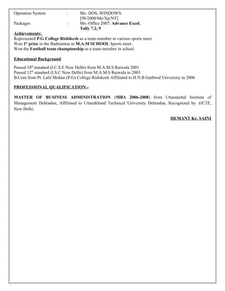 Operation System : Ms- DOS, WINDOWS.
[98/2000/Me/Xp/NT]
Packages : Ms- Office 2007. Advance Excel.
Tally 7.2, 9
Achievements:
Represented P.G College Rishikesh as a team member in various sports meet.
Won 1st
prize in the Badminton in M.A.M SCHOOL Sports meet.
Won the Football team championship as a team member in school.
Educational Background
Passed 10th
standard (I.C.S.E New Delhi) from M.A.M.S Raiwala 2001
Passed 12th
standard (I.S.C New Delhi) from M.A.M.S Raiwala in 2003
B.Com from Pt. Lalit Mohan (P.G) College Rishikesh Affiliated to H.N.B Garhwal University in 2006
PROFESSIONAL QUALIFICATION:-
MASTER OF BUSINESS ADMINISTRATION (MBA 2006-2008) from Uttaranchal Institute of
Management Dehradun, Affiliated to Uttarakhand Technical University Dehradun, Recognized by AICTE,
New Delhi.
HEMANT Kr. SAINI
 