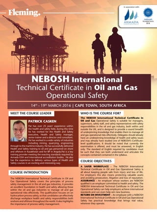 14th
- 19th
March 2016 | Cape Town, South Africa
Accredited Centre
814
In association with:
NEBOSH International
Technical Certificate in Oil and Gas
Operational Safety
Meet the Course Leader
Patrick Casken
Pat has over 25 years’ experience within
the health and safety field, during this time
he has worked for the Health and Safety
executive, Health and Safety manager,
senior trainer and a director and consultant.
He has worked in a wide variety of industries
including mining, quarrying, engineering
through to the maritime industry. He has successfully delivered
Health and Safety training to oil and gas personnel on shore
and offshore in Kazakhstan and for BP in Angola.Pat is a key
training provider meeting the exacting standards required by
Armada OSH and international accreditation bodies. He also
has the experience to delivery various types of Health and
Safety courses in an exciting and interesting way.
Course Introduction
The NEBOSH International Technical Certificate in Oil and
Gas Operational Safety covers the principles of process
safety management in the oil and gas industries, it provides
an excellent foundation in health and safety allowing those
within the oil and gas industries to manage oil and gas
operational risks effectively. The qualification focuses on on
hydrocarbon process safety, so that candidates can effectively
discharge workplace health and safety responsibilities both
onshore and offshore throughout the world. It also highlights
the importance of process safety management.
Who is the Course for?
The NEBOSH International Technical Certificate in
Oil and Gas Operational Safety is suitable for managers,
supervisors, safety staff, and safety representatives with safety
responsibilities in the oil and gas industry, both within and
outside the UK, and is designed to provide a sound breadth
of underpinning knowledge that enables them to manage oil
and gas operational risks effectively. Delegates should already
have an underpinning knowledge of health and safety issues
and may already have studied one of NEBOSH’s Certificate-
level qualifications. It should be noted that currently the
examination is offered, and must be answered, in English
only. The standard of English required by candidates must
be such that they can both understand and articulate the
concepts contained contained in the syllabus.
Course Objectives
A safer workplace – The NEBOSH International
Technical Certificate in Oil and Gas Operational Safety is
all about keeping people safe from injury and loss of life.
For employers this also means protecting valuable assets
and avoiding prosecution, litigation and loss of reputation.
Assurance – An employer whose workers are NEBOSH
qualified is an employer committed to health and safety. The
NEBOSH International Technical Certificate in Oil and Gas
Operational Safety can help employers achieve international
standards and can even help win new business.
Return on investment – An employee with a NEBOSH
International Technical Certificate in Oil and Gas Operational
Safety has practical knowledge that brings real value,
wherever they operate.
 
