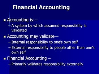 Financial Accounting
 Accounting is---
– A system by which assumed responsibility is
validated
 Accounting may validate—
– Internal responsibility to one’s own self
– External responsibility to people other than one’s
own self
 Financial Accounting –
– Primarily validates responsibility externally
 