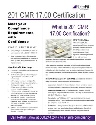 201 CMR 17.00 Certification
Meet your
Compliance                                                                   What is 201 CMR
Requirements
                                                                            17.00 Certification?
with
                                                                                                                    IT’S THE LAW…
Confidence                                                                                                          In November, 2009, the
                                                                                                                    Massachusetts Office of Consumer
WHAT IF I DON’T COMPLY?                                                                                             Affairs and Business Regulation
                                                                                                                    (OCABR) issued a revised
   A civil penalty of $5,000.00 may be levied for
                                                                                                                    comprehensive set of final
    each violation of M.G.L. 93H 201 CMR 17.00
                                                                                                                    regulations establishing standards
   Under the portion of M.G.L. 93I concerning
                                                                                                                    for how ALL businesses
    data disposal, businesses can be subject to a
                                                                    (regardless of location) protect and store Massachusetts personal information
    fine of up to $50,000.00 for each instance of
                                                                    about a resident of Massachusetts.
    improper disposal.
                                                                    These regulations require that businesses encrypt documents sent over the
How RetroFit Can Help:                                              Internet or saved on laptops or flash drives, encrypt wirelessly transmitted data

   C r e a t e a Co mp r e he ns i v e I nf o r ma t i o n         and deploy up-to-date firewalls to create “an electronic gatekeeper” between the
    S ec u ri t y Po l i c y                                        data and the outside world that only allows authorized users to access or transmit
   P e rf o rm an au di t to d et e r mi ne y o u r                data.
    o r g a ni z a ti o n’ s c u r r e nt l ev e l of
    c om pl i a nc e                                                RetroFit offers several 201 CMR 17.00 Assessment Services
   A dv i s e y o u r c om pa n y on s p ec i f i c                where you’ll receive specific remediation recommendations.
    s t ep s n ee d ed to ac hi ev e c o mp l i a nc e
   D e pl o y an d s up p o r t s e c u r i t y                       Assessment –RetroFit will discover the items that are considered relevant
    i nf r as t r uc tu r e to au t om a ti c al l y                    and document them in preparation for scoping and remediation execution.
    e n c r y pt em ai l m es s ag es
                                                                       Readiness Analysis – After the state assessment, our team continues
   P e rf o rm i ni t i a l s e t u p a nd t r ai ni ng f o r
    s of t wa r e t o e nc r y p t y ou r c o mp a n y’ s               executing the complete Certification process – including the development of a
    l a p to ps a n d o t he r mo bi l e d ev i c es                    201 CMR 17 Deficiency Report.
   U p d at e a n d s u p po r t y o u r p r i m a r y
                                                                       Remediation and Validation – We’ll help you build a roadmap toward
    s ec u ri t y i nf r as t r uc tu r e – i nc l u di ng
                                                                        compliance with 201 CMR 17 remediation recommendations that will unblock
    f i r e wa l l s , V P N ac c es s , an t i - ph i s h i ng ,
                                                                        the compliance issues in each area.
    a n d to ol s t o p r o te c t a ga i n s t
    m al i c i o us c od e                                             Certification – Once you’ve been through the Readiness and Remediation
   I d e n ti f y a n d re c o mm en d r em ed i a t i o n             process, you’re now ready for the all important Certification. RetroFIt will
    f o r v u l n e r ab i l i ti es p r es e nt i n y o u r
                                                                        provide a third party review letter and certificate that your business is
    i n t e rn al s y s te ms
                                                                        compliant.


    Call RetroFit now at 508.244.2447 to ensure compliancy!
 