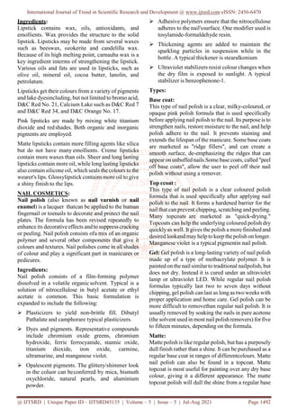 International Journal of Trend in Scientific Research and Development @ www.ijtsrd.com eISSN: 2456-6470
@ IJTSRD | Unique Paper ID – IJTSRD45135 | Volume – 5 | Issue – 5 | Jul-Aug 2021 Page 1492
Ingredients:
Lipstick contains wax, oils, antioxidants, and
emollients. Wax provides the structure to the solid
lipstick. Lipsticks may be made from several waxes
such as beeswax, ozokerite and candelilla wax.
Because of its high melting point, carnauba wax is a
key ingredient interms of strengthening the lipstick.
Various oils and fats are used in lipsticks, such as
olive oil, mineral oil, cocoa butter, lanolin, and
petrolatum.
Lipsticks get their colours from a variety of pigments
and lake dyesincluding, but not limited to bromo acid,
D&C Red No. 21, Calcium Lake such as D&C Red 7
and D&C Red 34, and D&C Orange No. 17.
Pink lipsticks are made by mixing white titanium
dioxide and redshades. Both organic and inorganic
pigments are employed.
Matte lipsticks contain more filling agents like silica
but do not have many emollients. Creme lipsticks
contain more waxes than oils. Sheer and long lasting
lipsticks contain more oil, while long lasting lipsticks
also contain silicone oil, which seals the colours to the
wearer's lips. Glossylipstick contains more oil to give
a shiny finish to the lips.
NAIL COSMETICS:
Nail polish (also known as nail varnish or nail
enamel) is a lacquer thatcan be applied to the human
fingernail or toenails to decorate and protect the nail
plates. The formula has been revised repeatedly to
enhance its decorative effects and to suppress cracking
or peeling. Nail polish consists ofa mix of an organic
polymer and several other components that give it
colours and textures. Nail polishes come in all shades
of colour and play a significant part in manicures or
pedicures.
Ingredients:
Nail polish consists of a film-forming polymer
dissolved in a volatile organic solvent. Typical is a
solution of nitrocellulose in butyl acetate or ethyl
acetate is common. This basic formulation is
expanded to include the following:
 Plasticizers to yield non-brittle fill. Dibutyl
Pathalate and camphorare typical plasticizers.
 Dyes and pigments. Representative compounds
include chromium oxide greens, chromium
hydroxide, ferric ferrocyanide, stannic oxide,
titanium dioxide, iron oxide, carmine,
ultramarine, and manganese violet.
 Opalescent pigments. The glittery/shimmer look
in the coluor can beconferred by mica, bismuth
oxychloride, natural pearls, and aluminium
powder.
 Adhesive polymers ensure that the nitrocellulose
adheres to the nail'ssurface. One modifier used is
tosylamide-formaldehyde resin.
 Thickening agents are added to maintain the
sparkling particles in suspension while in the
bottle. A typical thickener is stearalkonium
 Ultraviolet stabilizers resist colour changes when
the dry film is exposed to sunlight. A typical
stabilizer is benzophenone-1.
Types:
Base coat:
This type of nail polish is a clear, milky-coloured, or
opaque pink polish formula that is used specifically
before applying nail polish to the nail. Its purpose is to
strengthen nails, restore moisture to the nail, and help
polish adhere to the nail. It prevents staining and
extends the lifespan of the manicure. Some base coats
are marketed as "ridge fillers", and can create a
smooth surface, de-emphasizing the ridges that can
appearonunbuffednails.Some base coats, called "peel
off base coats", allow the user to peel off their nail
polish without using a remover.
Top ccoat :
This type of nail polish is a clear coloured polish
formula that is used specifically after applying nail
polish to the nail. It forms a hardened barrier for the
nail that can prevent chipping, scratching and peeling.
Many topcoats are marketed as "quick-drying."
Topcoats can help the underlying coloured polish dry
quicklyas well. It gives the polish a more finished and
desired lookand mayhelp tokeep the polish on longer.
Manganese violet is a typical pigmentin nail polish.
Gel: Gel polish is a long-lasting variety of nail polish
made up of a type of methacrylate polymer. It is
paintedon the nail similarto traditional nailpolish, but
does not dry. Instead it is cured under an ultraviolet
lamp or ultraviolet LED. While regular nail polish
formulas typically last two to seven days without
chipping, gel polish can last as longas two weeks with
proper application and home care. Gel polish can be
more difficult to removethan regular nail polish. It is
usually removed by soaking the nails in pure acetone
(the solvent usedin most nail polishremovers) forfive
to fifteen minutes, depending on the formula.
Matte:
Matte polish is like regular polish, but has a purposely
dull finish rather than a shine. It can be purchased as a
regular base coat in ranges of differentcolours. Matte
nail polish can also be found in a topcoat. Matte
topcoat is most useful for painting over any dry base
colour, giving it a different appearance. The matte
topcoat polish will dull the shine from a regular base
 
