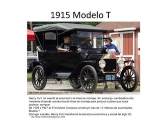 1915 Modelo T
http://www.seriouswheels.com/pics-1800-1919/1915-Ford-Model-T-b-nf.jpg
Henry Ford no inventó el automóvil o la línea de montaje. Sin embargo, cambióel mundo
mediante el uso de una técnica de línea de montaje para producir coches que todos
pudieran comprar.
De 1909 a 1927, la Ford Motor Company construyó más de 15 millones de automóviles
Modelo T.
Sin lugar a dudas, Henry Ford transformó la estructura económica y social del siglo 20.
http://www.modelt.ca/background.html
 