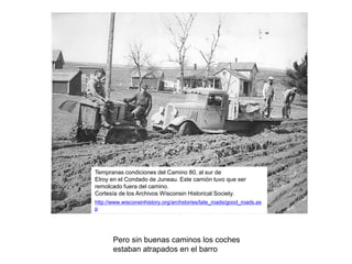 http://www.wisconsinhistory.org/archstories/late_roads/good_roads.as
p
Tempranas condiciones del Camino 80, al sur de
Elroy en el Condado de Juneau. Este camión tuvo que ser
remolcado fuera del camino.
Cortesía de los Archivos Wisconsin Historical Society.
Pero sin buenas caminos los coches
estaban atrapados en el barro
 