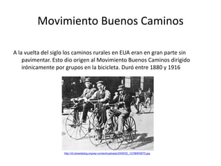 Movimiento Buenos Caminos
A la vuelta del siglo los caminos rurales en EUA eran en gran parte sin
pavimentar. Esto dio origen al Movimiento Buenos Caminos dirigido
irónicamente por grupos en la bicicleta. Duró entre 1880 y 1916
http://sf.streetsblog.org/wp-content/uploads/2009/02_12/3BIKS875.jpg
 
