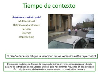 Tiempo de contexto
Gobierna la conducta social
Multifuncional
Definidos culturalmente
Personal
Diversos
Impredecible
El diseño debe ser tal que la velocidad de los vehículos están bajo control
En muchas ciudades de Europa, la velocidad máxima en zonas urbanizadas es 18 mph
Esta no es la tradición en los Estados Unidos, pero nos estamos moviendo en esa dirección
En cualquier caso, el diseño debe ser coherente con la velocidad deseada
 