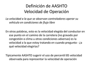 Definición de AASHTO
Velocidad de Operación
La velocidad a la que se observan controladores operar su
vehículo en condiciones de flujo libre
En otras palabras, esto es la velocidad elegida del conductor en
ese punto en el camino de la carretera (no gravado por
congestión o clima u otras condiciones adversas) es la
velocidad a la que estoy tratando en cuando pregunto - ¿a
qué velocidad elegirías?
Típicamente AASHTO sugerir el uso de percentil 85 velocidad
observada para representar la velocidad de operación
 