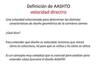 Definición de AASHTO
velocidad directriz
Una velocidad seleccionada para determinar las distintas
características de diseño geométrico de la carretera camino
¿Qué dice?
Para entender qué diseño es velocidad, tenemos que mirar)
cómo se selecciona, iii) para qué se utiliza y iii) cómo se utiliza
Es un concepto muy complejo que es esencial para analizar para
entender cómo funciona el diseño AASHTO
 
