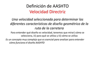 Definición de AASHTO
Velocidad Directriz
Una velocidad seleccionada para determinar las
diferentes características de diseño geométrico de la
ruta de la carretera
Para entender qué diseño es velocidad, tenemos que mirar) cómo se
selecciona, iii) para qué se utiliza y iii) cómo se utiliza
Es un concepto muy complejo que es esencial para analizar para entender
cómo funciona el diseño AASHTO
 