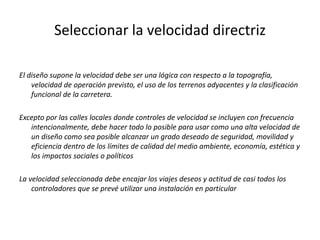 Seleccionar la velocidad directriz
El diseño supone la velocidad debe ser una lógica con respecto a la topografía,
velocidad de operación previsto, el uso de los terrenos adyacentes y la clasificación
funcional de la carretera.
Excepto por las calles locales donde controles de velocidad se incluyen con frecuencia
intencionalmente, debe hacer todo lo posible para usar como una alta velocidad de
un diseño como sea posible alcanzar un grado deseado de seguridad, movilidad y
eficiencia dentro de los límites de calidad del medio ambiente, economía, estética y
los impactos sociales o políticos
La velocidad seleccionada debe encajar los viajes deseos y actitud de casi todos los
controladores que se prevé utilizar una instalación en particular
 