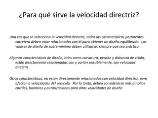 ¿Para qué sirve la velocidad directriz?
Una vez que se selecciona la velocidad directriz, todas las características pertinentes
carretera deben estar relacionadas con él para obtener un diseño equilibrado. Los
valores de diseño de sobre-mínimo deben utilizarse, siempre que sea práctico.
Algunas características de diseño, tales como curvatura, peralte y distancia de visión,
están directamente relacionadas con y varían sensiblemente, con velocidad
directriz
Otras características, no están directamente relacionadas con velocidad directriz, pero
afectan a velocidades del vehículo. Por lo tanto, deben considerarse más amplios
carriles, hombros y autorizaciones para altas velocidades de diseño
 