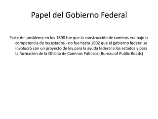 Papel del Gobierno Federal
Parte del problema en los 1800 fue que la construcción de caminos era bajo la
competencia de los estados - no fue hasta 1902 que el gobierno federal se
involucró con un proyecto de ley para la ayuda federal a los estados y para
la formación de la Oficina de Caminos Públicos (Bureau of Public Roads)
 