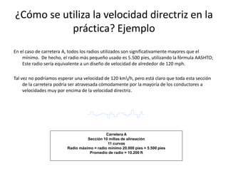 ¿Cómo se utiliza la velocidad directriz en la
práctica? Ejemplo
En el caso de carretera A, todos los radios utilizados son significativamente mayores que el
mínimo. De hecho, el radio más pequeño usado es 5.500 pies, utilizando la fórmula AASHTO;
Este radio sería equivalente a un diseño de velocidad de alrededor de 120 mph.
Tal vez no podríamos esperar una velocidad de 120 km/h, pero está claro que toda esta sección
de la carretera podría ser atravesada cómodamente por la mayoría de los conductores a
velocidades muy por encima de la velocidad directriz.
Carretera A
Sección 10 millas de alineación
11 curvas
Radio máximo = radio mínimo 20.000 pies = 5.500 pies
Promedio de radio = 10.200 ft
 