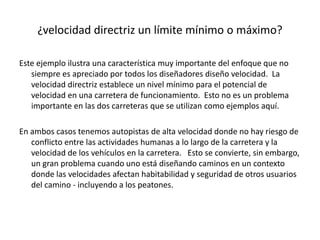 ¿velocidad directriz un límite mínimo o máximo?
Este ejemplo ilustra una característica muy importante del enfoque que no
siempre es apreciado por todos los diseñadores diseño velocidad. La
velocidad directriz establece un nivel mínimo para el potencial de
velocidad en una carretera de funcionamiento. Esto no es un problema
importante en las dos carreteras que se utilizan como ejemplos aquí.
En ambos casos tenemos autopistas de alta velocidad donde no hay riesgo de
conflicto entre las actividades humanas a lo largo de la carretera y la
velocidad de los vehículos en la carretera. Esto se convierte, sin embargo,
un gran problema cuando uno está diseñando caminos en un contexto
donde las velocidades afectan habitabilidad y seguridad de otros usuarios
del camino - incluyendo a los peatones.
 