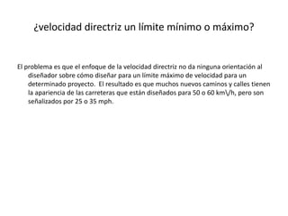 ¿velocidad directriz un límite mínimo o máximo?
El problema es que el enfoque de la velocidad directriz no da ninguna orientación al
diseñador sobre cómo diseñar para un límite máximo de velocidad para un
determinado proyecto. El resultado es que muchos nuevos caminos y calles tienen
la apariencia de las carreteras que están diseñados para 50 o 60 km/h, pero son
señalizados por 25 o 35 mph.
 