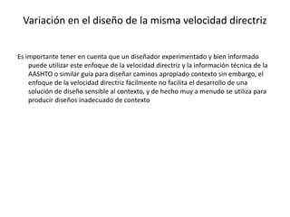 Variación en el diseño de la misma velocidad directriz
Es importante tener en cuenta que un diseñador experimentado y bien informado
puede utilizar este enfoque de la velocidad directriz y la información técnica de la
AASHTO o similar guía para diseñar caminos apropiado contexto sin embargo, el
enfoque de la velocidad directriz fácilmente no facilita el desarrollo de una
solución de diseño sensible al contexto, y de hecho muy a menudo se utiliza para
producir diseños inadecuado de contexto
 