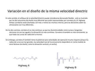 Variación en el diseño de la misma velocidad directriz
En este sentido, el enfoque de la velocidad directriz puede considerarse demasiado flexible - esto es ilustrado
por las dos soluciones de diseño muy diferente que están representadas por carretera A y B. Highway
Ambas carreteras están diseñadas con más o menos los mismos criterios, pero las decisiones sobre las
alineaciones son muy diferentes.
De los dos caminos, carretera A es más continuo, ya que las discontinuidades entre curvas y tangentes
secciones no son tan agudo y la alineación es más curvilínea. Carretera A también es más consistente, ya
que todas las curvas de radios de la mismos.
Sin embargo, carretera A también tiene el potencial para velocidades de operación mucho mayores porque los
radios de curva son tan grandes. (La velocidad real de funcionamiento dependerá en cierta medida de
otros factores de diseño, como la alineación vertical y el ancho).
Highway A
Highway B
 
