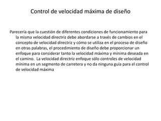 Control de velocidad máxima de diseño
Parecería que la cuestión de diferentes condiciones de funcionamiento para
la misma velocidad directriz debe abordarse a través de cambios en el
concepto de velocidad directriz y cómo se utiliza en el proceso de diseño
en otras palabras, el procedimiento de diseño debe proporcionar un
enfoque para considerar tanto la velocidad máxima y mínima deseada en
el camino. La velocidad directriz enfoque sólo controles de velocidad
mínima en un segmento de carretera y no da ninguna guía para el control
de velocidad máxima
 