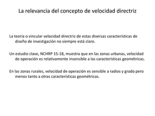 La relevancia del concepto de velocidad directriz
La teoría o vincular velocidad directriz de estas diversas características de
diseño de investigación no siempre está claro.
Un estudio clave, NCHRP 15-18, muestra que en las zonas urbanas, velocidad
de operación es relativamente insensible a las características geométricas.
En las zonas rurales, velocidad de operación es sensible a radios y grado pero
menos tanto a otras características geométricas.
 