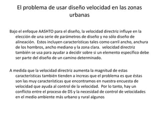 El problema de usar diseño velocidad en las zonas
urbanas
Bajo el enfoque AASHTO para el diseño, la velocidad directriz influye en la
elección de una serie de parámetros de diseño y no sólo diseño de
alineación. Estos incluyen características tales como carril ancho, anchura
de los hombros, ancho mediano y la zona clara. velocidad directriz
también se usa para ayudar a decidir sobre si un elemento específico debe
ser parte del diseño de un camino determinado.
A medida que la velocidad directriz aumenta la magnitud de estas
características también tienden a increas que el problema es que éstas
son las muy características que encontramos en nuestra encuesta de
velocidad que ayuda al control de la velocidad. Por lo tanto, hay un
conflicto entre el proceso de DS y la necesidad de control de velocidades
en el medio ambiente más urbano y rural algunos
 
