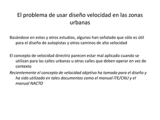 El problema de usar diseño velocidad en las zonas
urbanas
Basándose en estos y otros estudios, algunos han señalado que sólo es útil
para el diseño de autopistas y otros caminos de alta velocidad
El concepto de velocidad directriz parecen estar mal aplicado cuando se
utilizan para las calles urbanas u otras calles que deben operar en vez de
contexto
Recientemente el concepto de velocidad objetivo ha tomado para el diseño y
ha sido utilizado en tales documentos como el manual ITE/CNU y el
manual NACTO
 